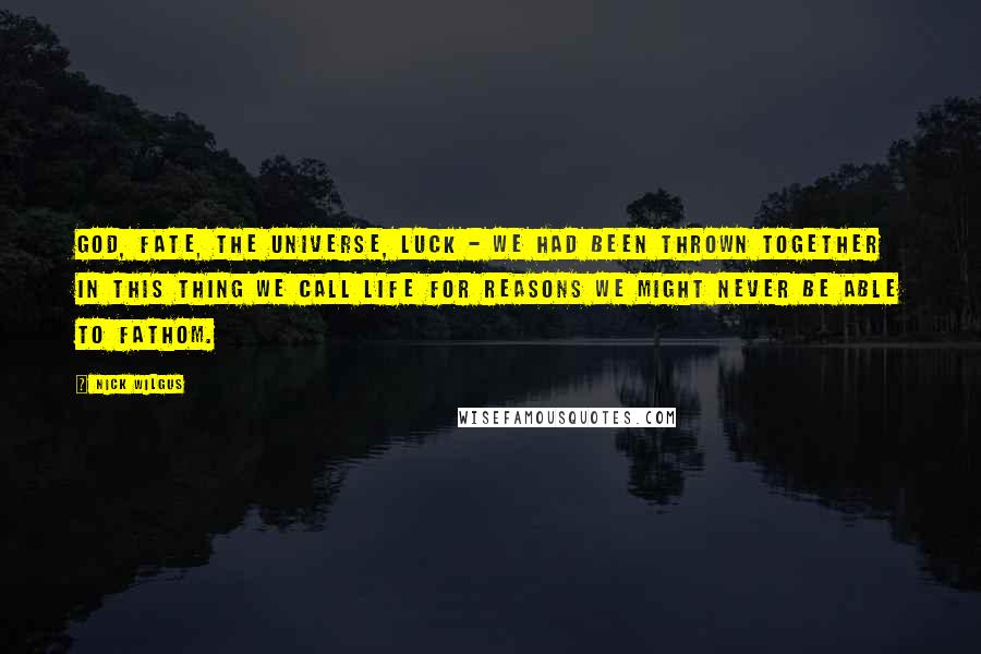 Nick Wilgus Quotes: God, fate, the universe, luck - we had been thrown together in this thing we call life for reasons we might never be able to fathom.