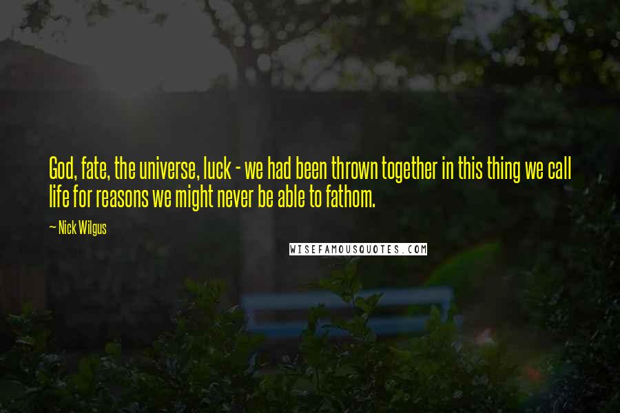 Nick Wilgus Quotes: God, fate, the universe, luck - we had been thrown together in this thing we call life for reasons we might never be able to fathom.