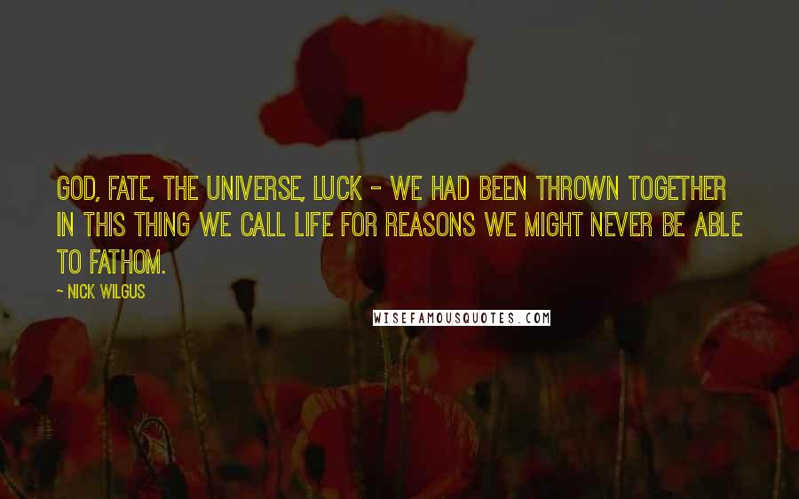 Nick Wilgus Quotes: God, fate, the universe, luck - we had been thrown together in this thing we call life for reasons we might never be able to fathom.