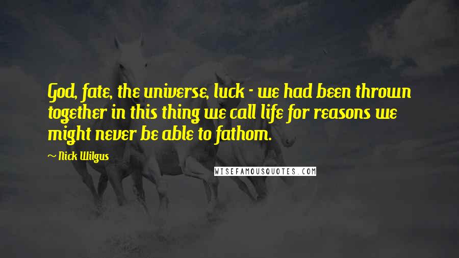 Nick Wilgus Quotes: God, fate, the universe, luck - we had been thrown together in this thing we call life for reasons we might never be able to fathom.