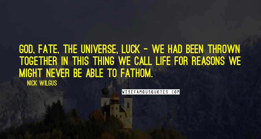 Nick Wilgus Quotes: God, fate, the universe, luck - we had been thrown together in this thing we call life for reasons we might never be able to fathom.