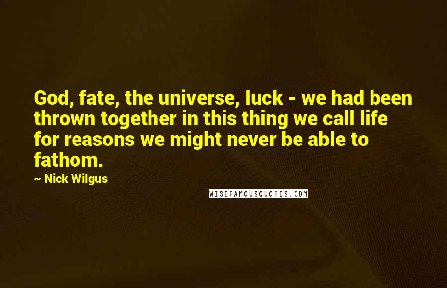 Nick Wilgus Quotes: God, fate, the universe, luck - we had been thrown together in this thing we call life for reasons we might never be able to fathom.