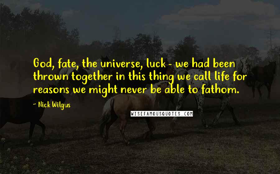 Nick Wilgus Quotes: God, fate, the universe, luck - we had been thrown together in this thing we call life for reasons we might never be able to fathom.