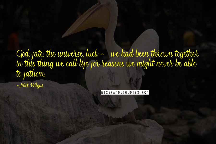 Nick Wilgus Quotes: God, fate, the universe, luck - we had been thrown together in this thing we call life for reasons we might never be able to fathom.