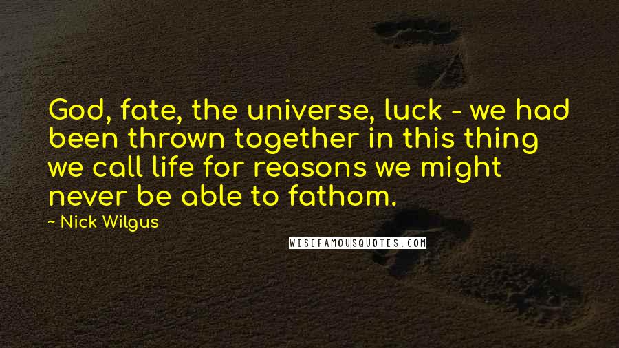 Nick Wilgus Quotes: God, fate, the universe, luck - we had been thrown together in this thing we call life for reasons we might never be able to fathom.