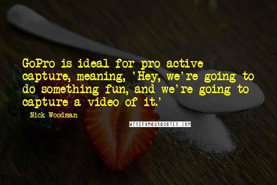 Nick Woodman Quotes: GoPro is ideal for pro-active capture, meaning, 'Hey, we're going to do something fun, and we're going to capture a video of it.'