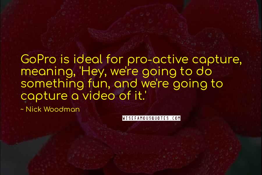 Nick Woodman Quotes: GoPro is ideal for pro-active capture, meaning, 'Hey, we're going to do something fun, and we're going to capture a video of it.'