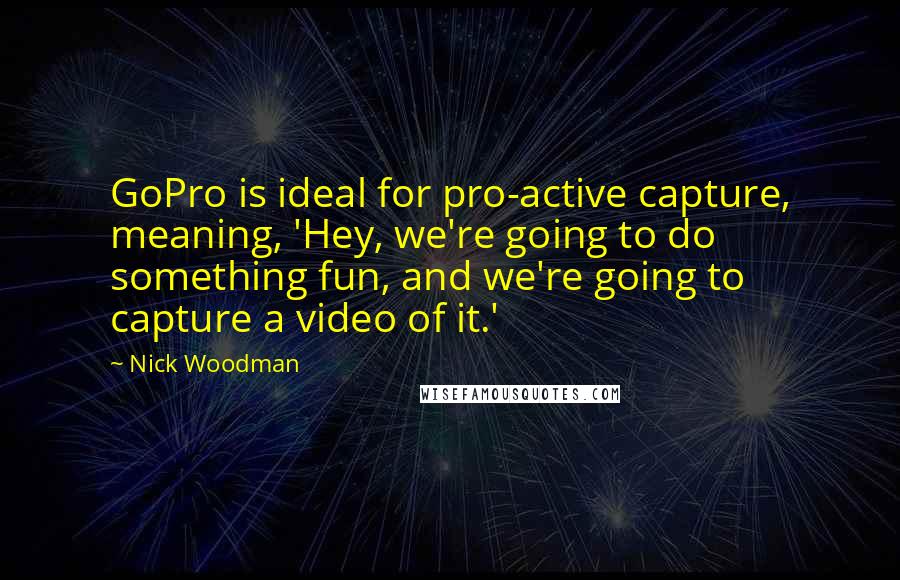 Nick Woodman Quotes: GoPro is ideal for pro-active capture, meaning, 'Hey, we're going to do something fun, and we're going to capture a video of it.'