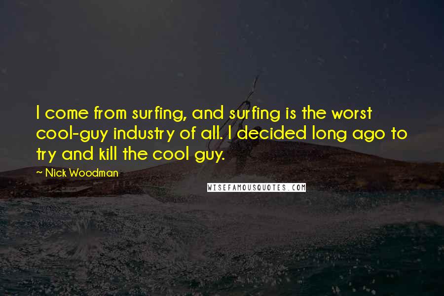 Nick Woodman Quotes: I come from surfing, and surfing is the worst cool-guy industry of all. I decided long ago to try and kill the cool guy.