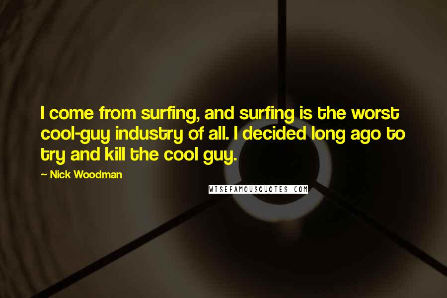 Nick Woodman Quotes: I come from surfing, and surfing is the worst cool-guy industry of all. I decided long ago to try and kill the cool guy.