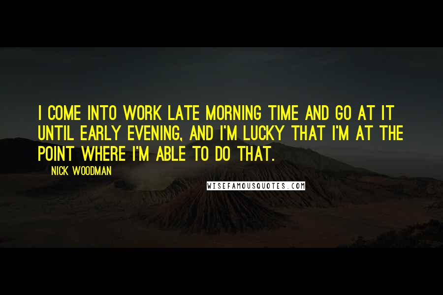 Nick Woodman Quotes: I come into work late morning time and go at it until early evening, and I'm lucky that I'm at the point where I'm able to do that.