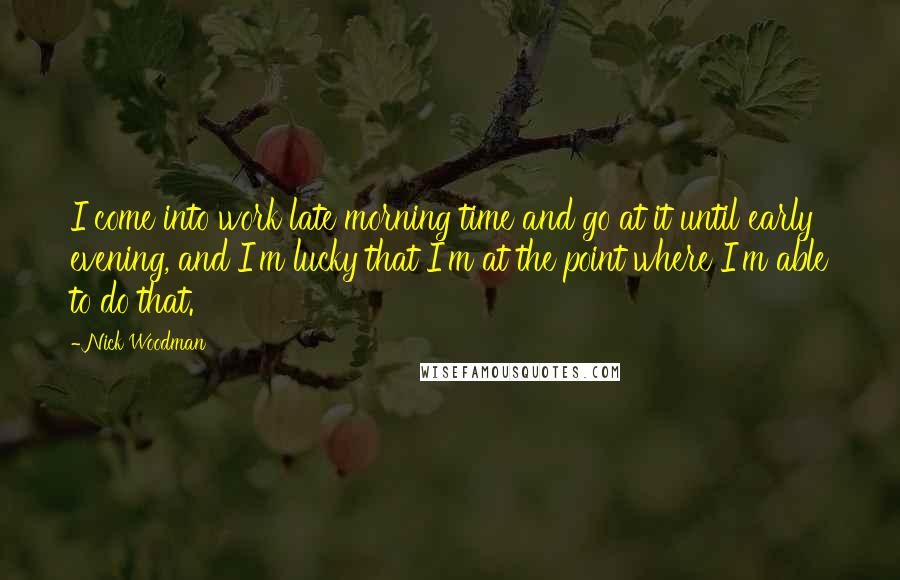 Nick Woodman Quotes: I come into work late morning time and go at it until early evening, and I'm lucky that I'm at the point where I'm able to do that.