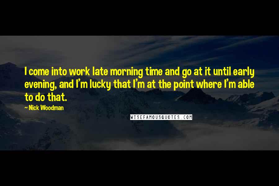 Nick Woodman Quotes: I come into work late morning time and go at it until early evening, and I'm lucky that I'm at the point where I'm able to do that.