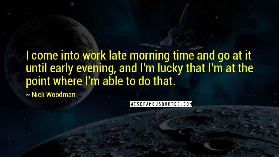 Nick Woodman Quotes: I come into work late morning time and go at it until early evening, and I'm lucky that I'm at the point where I'm able to do that.