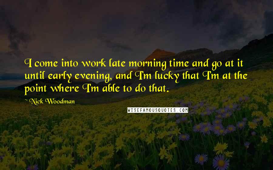 Nick Woodman Quotes: I come into work late morning time and go at it until early evening, and I'm lucky that I'm at the point where I'm able to do that.