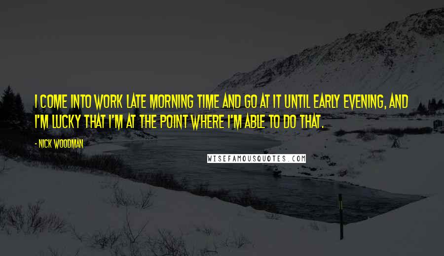 Nick Woodman Quotes: I come into work late morning time and go at it until early evening, and I'm lucky that I'm at the point where I'm able to do that.