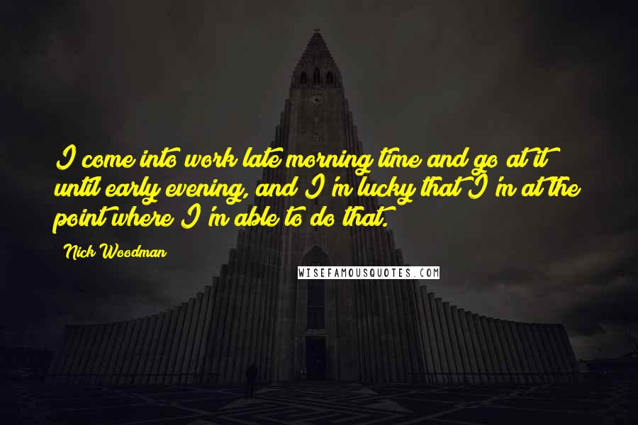 Nick Woodman Quotes: I come into work late morning time and go at it until early evening, and I'm lucky that I'm at the point where I'm able to do that.