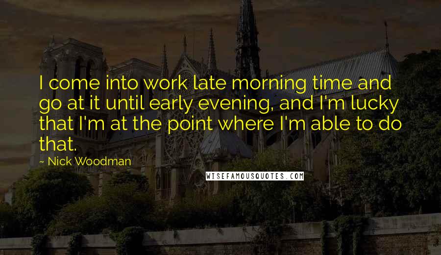 Nick Woodman Quotes: I come into work late morning time and go at it until early evening, and I'm lucky that I'm at the point where I'm able to do that.