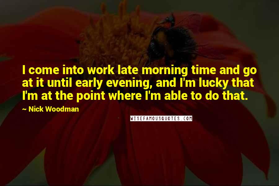 Nick Woodman Quotes: I come into work late morning time and go at it until early evening, and I'm lucky that I'm at the point where I'm able to do that.