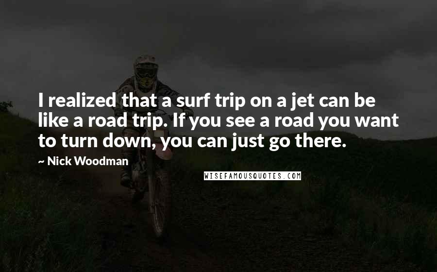 Nick Woodman Quotes: I realized that a surf trip on a jet can be like a road trip. If you see a road you want to turn down, you can just go there.