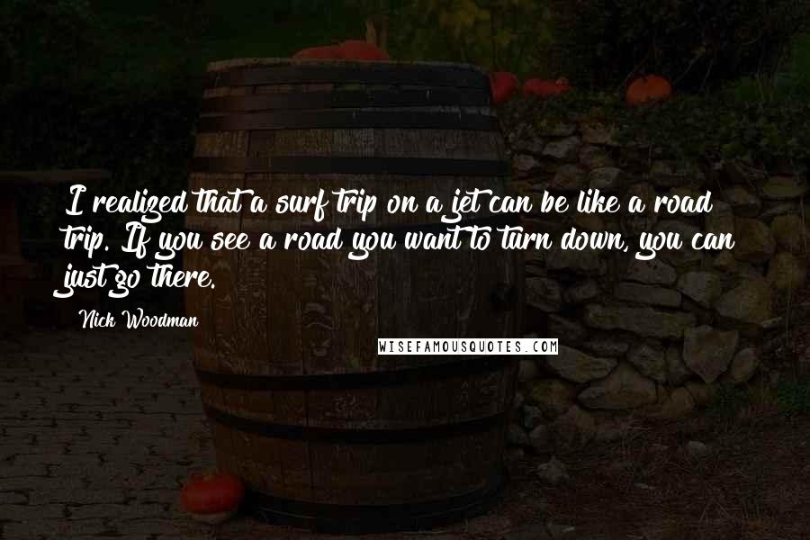 Nick Woodman Quotes: I realized that a surf trip on a jet can be like a road trip. If you see a road you want to turn down, you can just go there.
