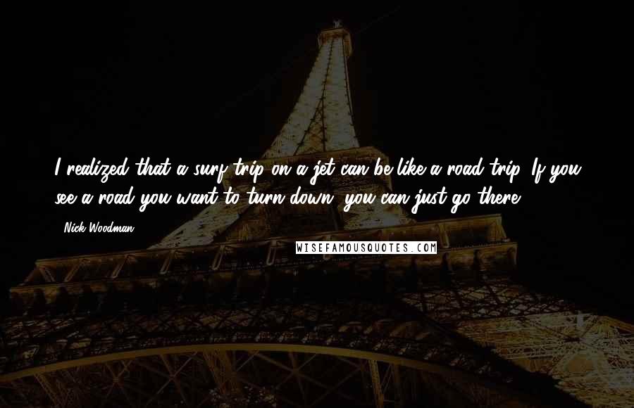 Nick Woodman Quotes: I realized that a surf trip on a jet can be like a road trip. If you see a road you want to turn down, you can just go there.