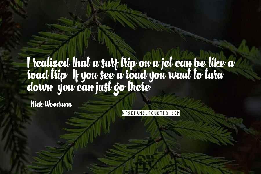 Nick Woodman Quotes: I realized that a surf trip on a jet can be like a road trip. If you see a road you want to turn down, you can just go there.