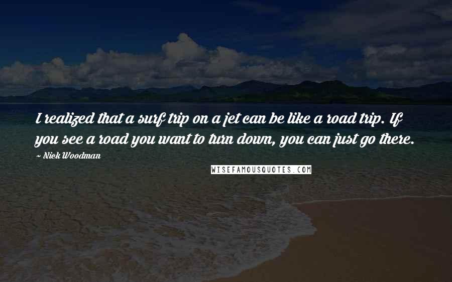 Nick Woodman Quotes: I realized that a surf trip on a jet can be like a road trip. If you see a road you want to turn down, you can just go there.