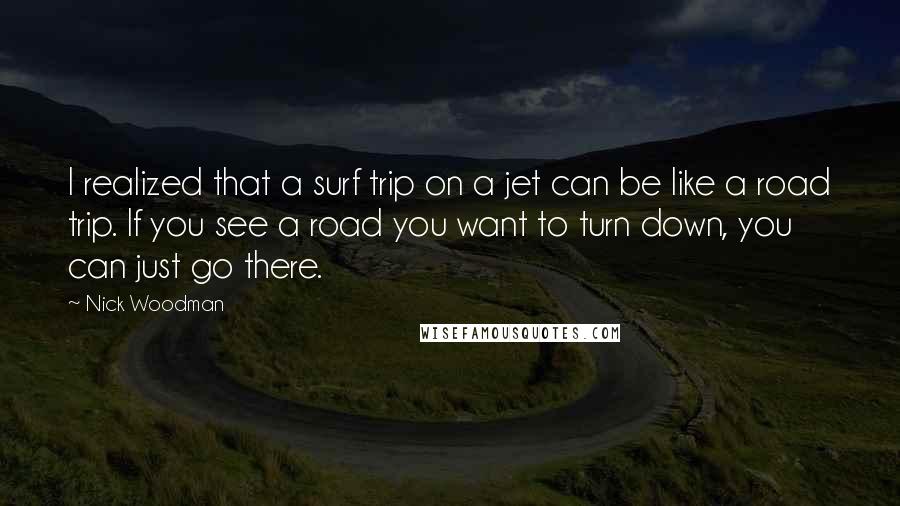 Nick Woodman Quotes: I realized that a surf trip on a jet can be like a road trip. If you see a road you want to turn down, you can just go there.