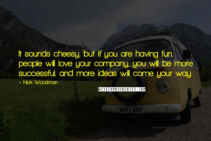 Nick Woodman Quotes: It sounds cheesy, but if you are having fun, people will love your company, you will be more successful, and more ideas will come your way.