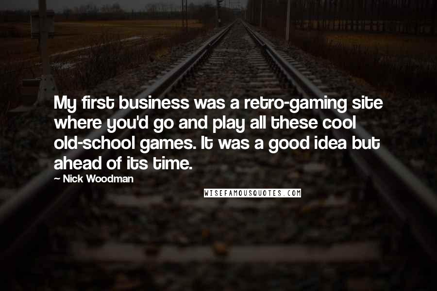 Nick Woodman Quotes: My first business was a retro-gaming site where you'd go and play all these cool old-school games. It was a good idea but ahead of its time.