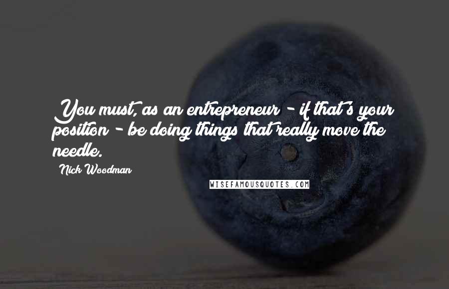 Nick Woodman Quotes: You must, as an entrepreneur - if that's your position - be doing things that really move the needle.