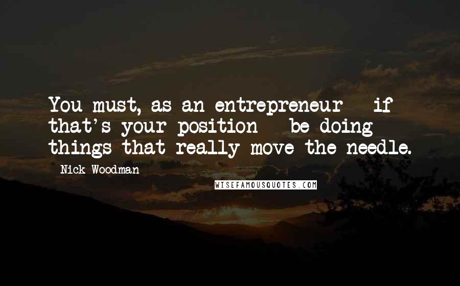 Nick Woodman Quotes: You must, as an entrepreneur - if that's your position - be doing things that really move the needle.