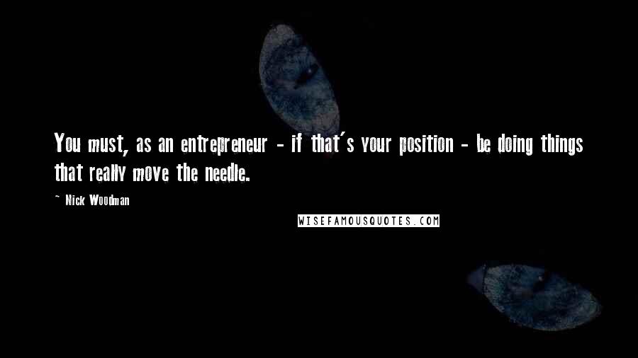 Nick Woodman Quotes: You must, as an entrepreneur - if that's your position - be doing things that really move the needle.