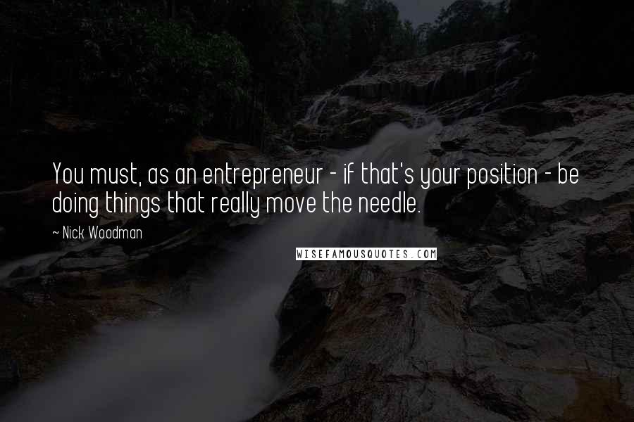Nick Woodman Quotes: You must, as an entrepreneur - if that's your position - be doing things that really move the needle.