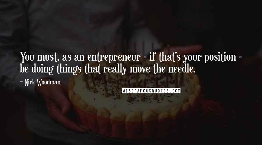 Nick Woodman Quotes: You must, as an entrepreneur - if that's your position - be doing things that really move the needle.