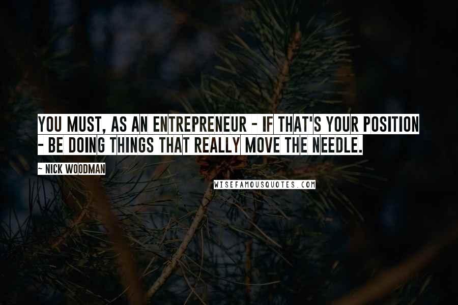 Nick Woodman Quotes: You must, as an entrepreneur - if that's your position - be doing things that really move the needle.