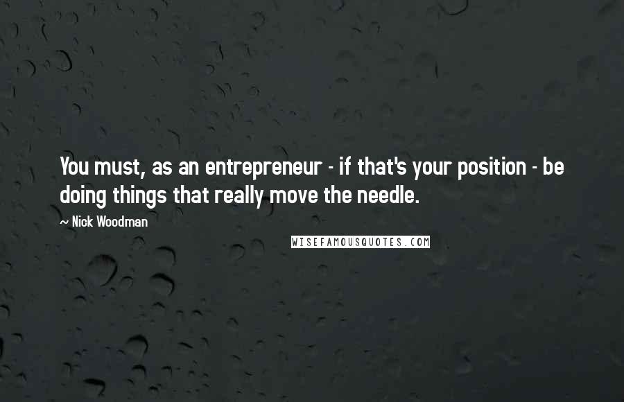 Nick Woodman Quotes: You must, as an entrepreneur - if that's your position - be doing things that really move the needle.