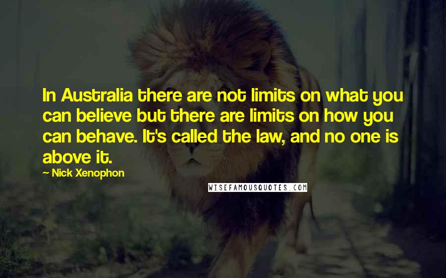 Nick Xenophon Quotes: In Australia there are not limits on what you can believe but there are limits on how you can behave. It's called the law, and no one is above it.