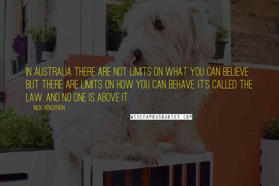 Nick Xenophon Quotes: In Australia there are not limits on what you can believe but there are limits on how you can behave. It's called the law, and no one is above it.