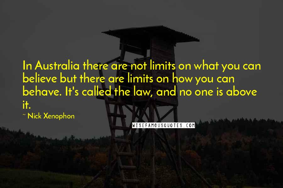 Nick Xenophon Quotes: In Australia there are not limits on what you can believe but there are limits on how you can behave. It's called the law, and no one is above it.