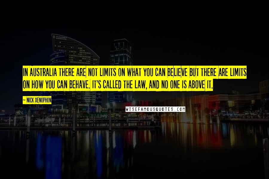 Nick Xenophon Quotes: In Australia there are not limits on what you can believe but there are limits on how you can behave. It's called the law, and no one is above it.