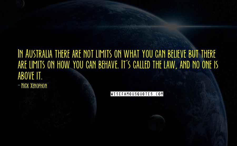 Nick Xenophon Quotes: In Australia there are not limits on what you can believe but there are limits on how you can behave. It's called the law, and no one is above it.