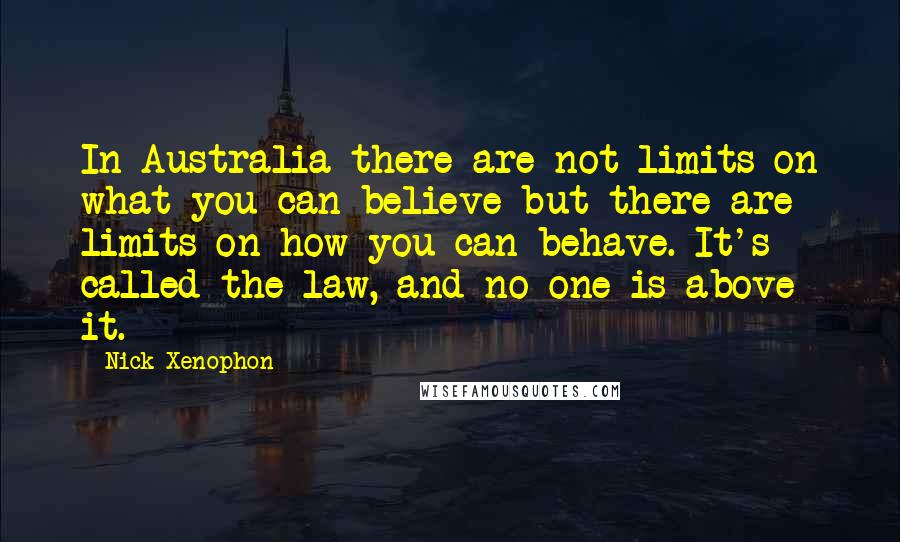 Nick Xenophon Quotes: In Australia there are not limits on what you can believe but there are limits on how you can behave. It's called the law, and no one is above it.