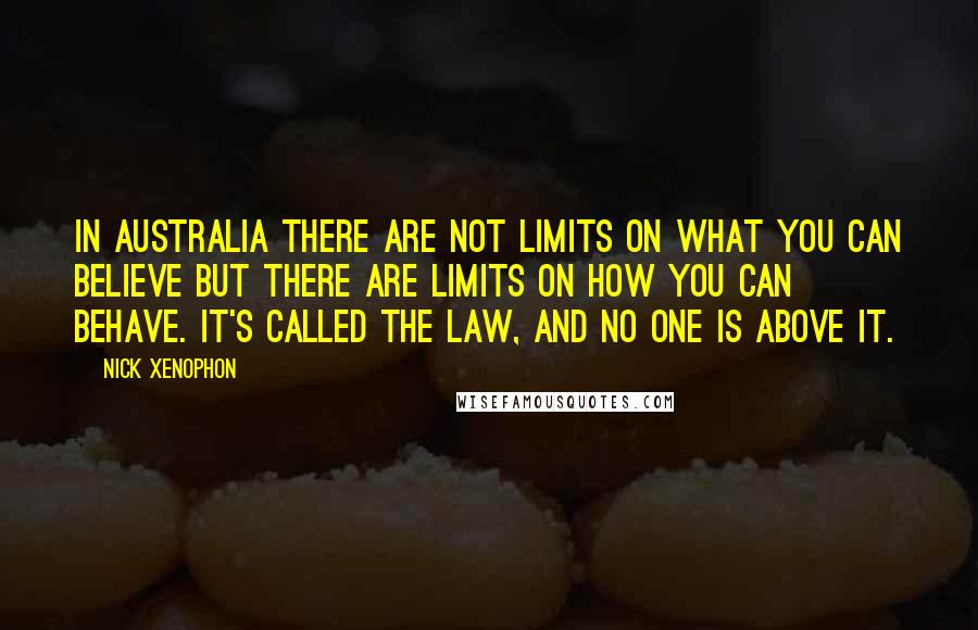 Nick Xenophon Quotes: In Australia there are not limits on what you can believe but there are limits on how you can behave. It's called the law, and no one is above it.