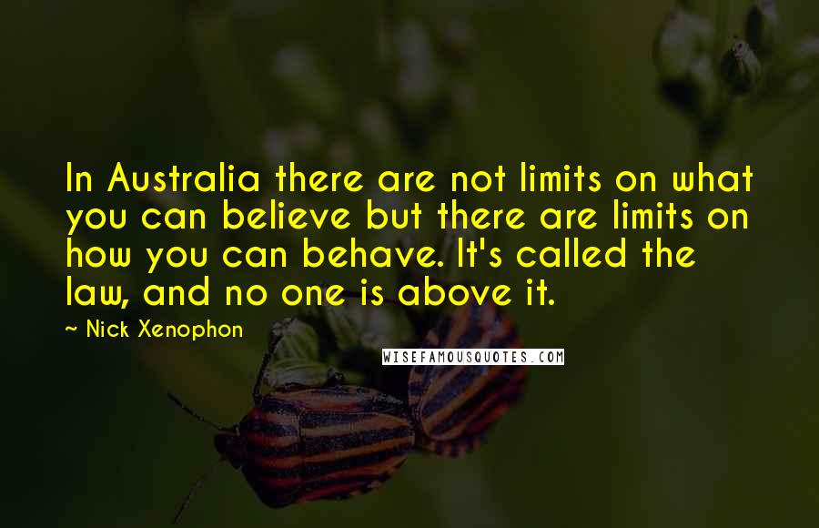 Nick Xenophon Quotes: In Australia there are not limits on what you can believe but there are limits on how you can behave. It's called the law, and no one is above it.