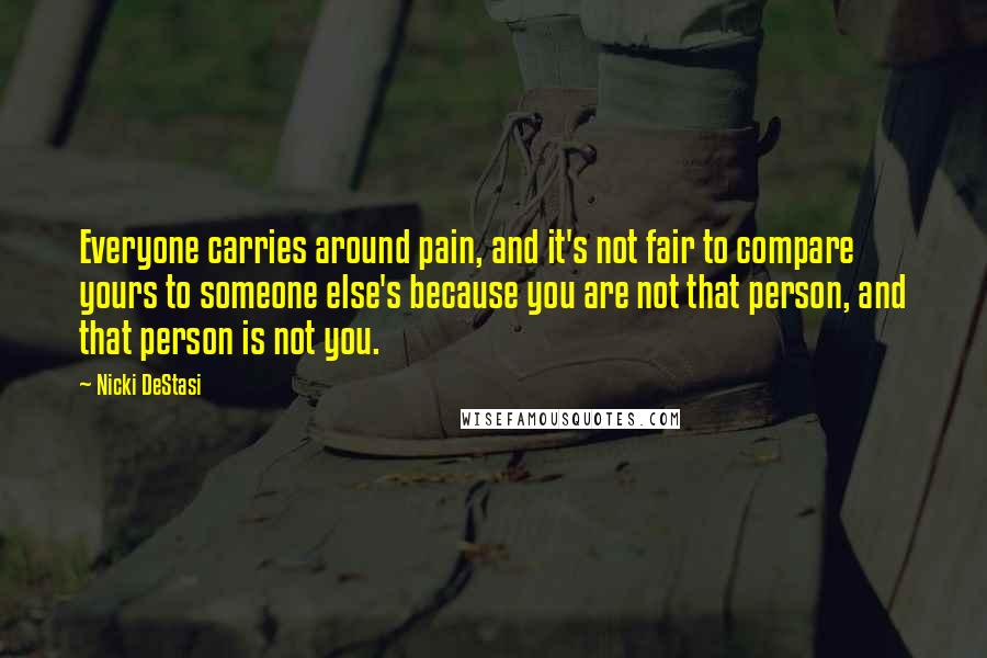 Nicki DeStasi Quotes: Everyone carries around pain, and it's not fair to compare yours to someone else's because you are not that person, and that person is not you.