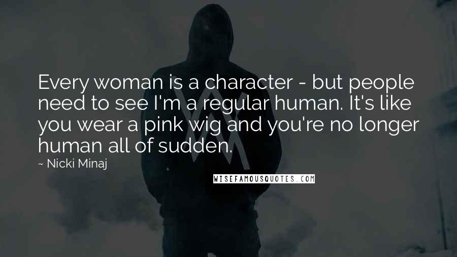 Nicki Minaj Quotes: Every woman is a character - but people need to see I'm a regular human. It's like you wear a pink wig and you're no longer human all of sudden.