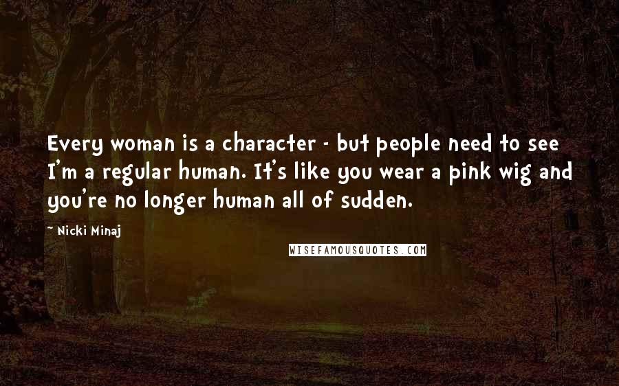 Nicki Minaj Quotes: Every woman is a character - but people need to see I'm a regular human. It's like you wear a pink wig and you're no longer human all of sudden.