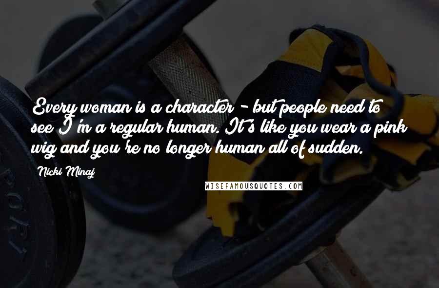 Nicki Minaj Quotes: Every woman is a character - but people need to see I'm a regular human. It's like you wear a pink wig and you're no longer human all of sudden.